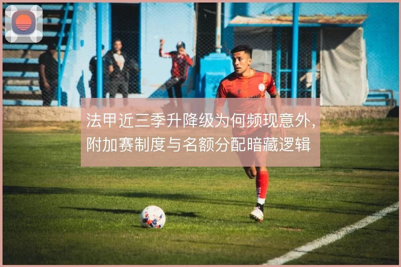 法甲近三季升降级为何频现意外,附加赛制度与名额分配暗藏逻辑