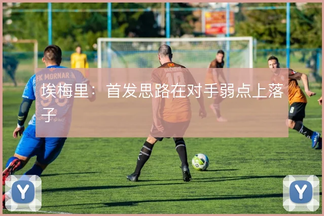 埃梅里：首发思路在对手弱点上落子