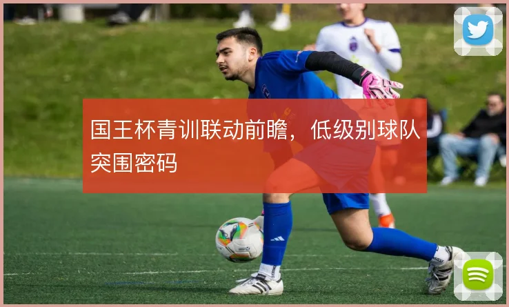 国王杯青训联动前瞻,低级别球队突围密码