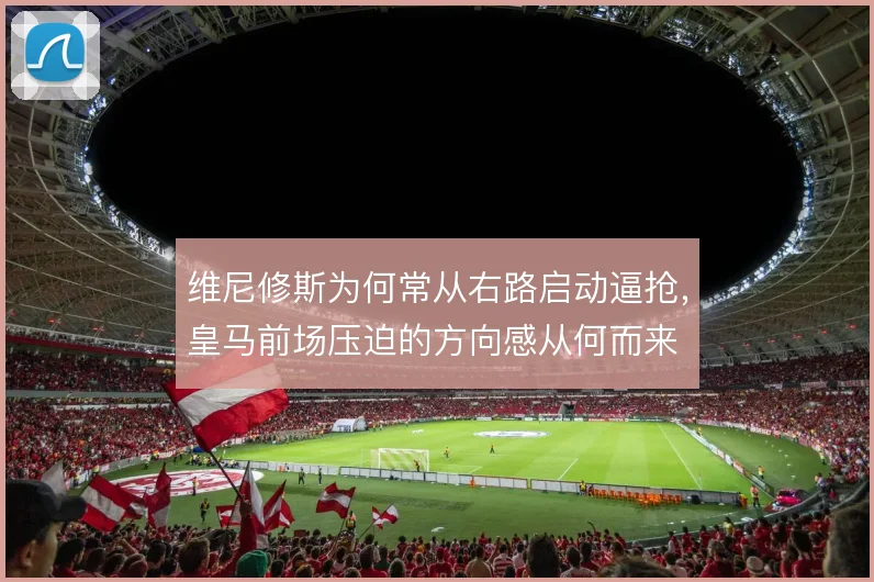 维尼修斯为何常从右路启动逼抢,皇马前场压迫的方向感从何而来