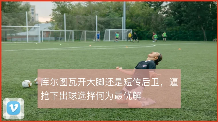 库尔图瓦开大脚还是短传后卫，逼抢下出球选择何为最优解